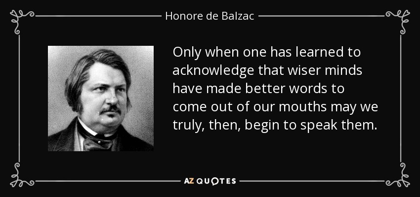 Only when one has learned to acknowledge that wiser minds have made better words to come out of our mouths may we truly, then, begin to speak them. - Honore de Balzac