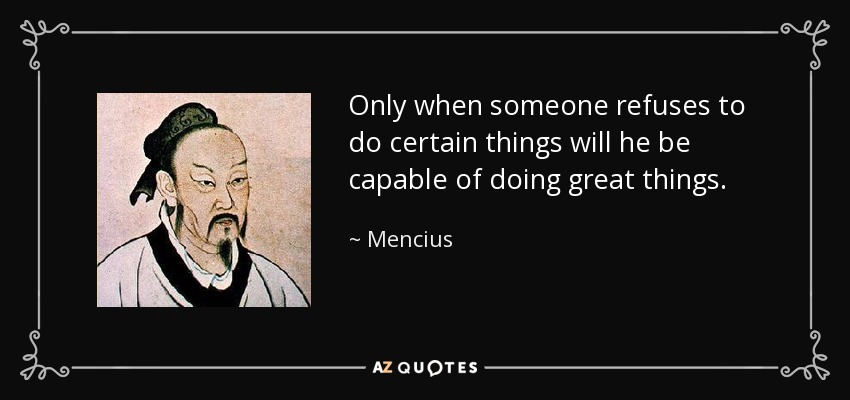 Only when someone refuses to do certain things will he be capable of doing great things. - Mencius