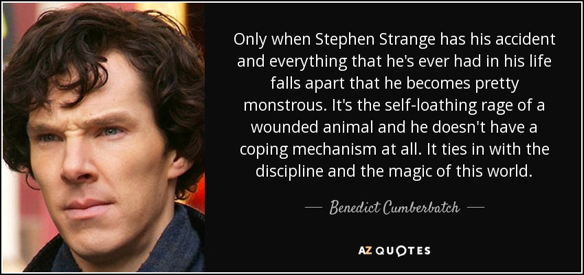 Only when Stephen Strange has his accident and everything that he's ever had in his life falls apart that he becomes pretty monstrous. It's the self-loathing rage of a wounded animal and he doesn't have a coping mechanism at all. It ties in with the discipline and the magic of this world. - Benedict Cumberbatch