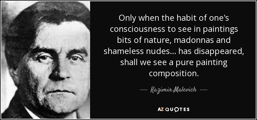 Only when the habit of one's consciousness to see in paintings bits of nature, madonnas and shameless nudes... has disappeared, shall we see a pure painting composition. - Kazimir Malevich