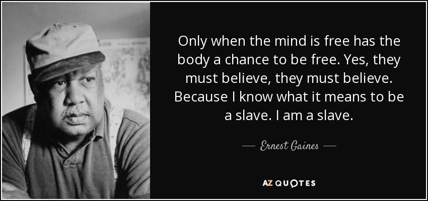 Only when the mind is free has the body a chance to be free. Yes, they must believe, they must believe. Because I know what it means to be a slave. I am a slave. - Ernest Gaines