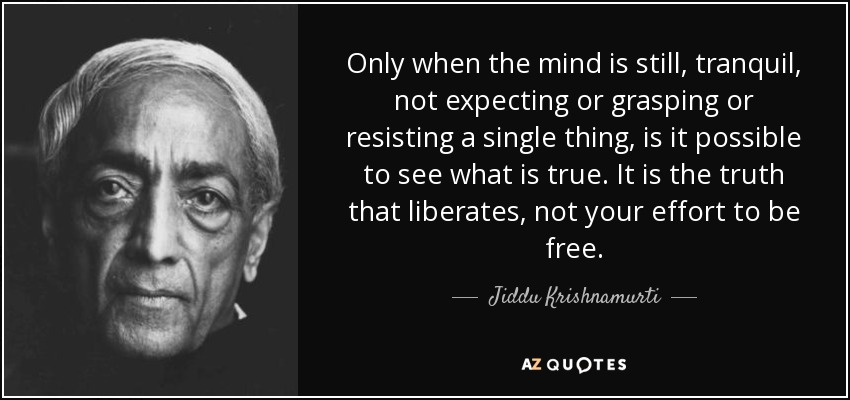 Only when the mind is still, tranquil, not expecting or grasping or resisting a single thing, is it possible to see what is true. It is the truth that liberates, not your effort to be free. - Jiddu Krishnamurti