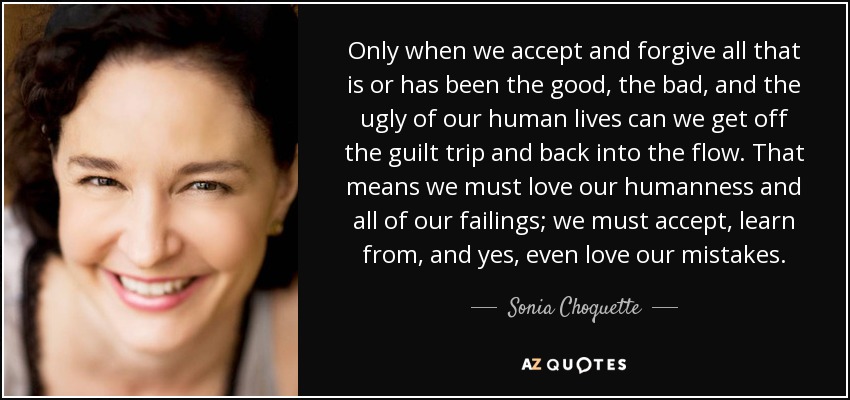 Only when we accept and forgive all that is or has been the good, the bad, and the ugly of our human lives can we get off the guilt trip and back into the flow. That means we must love our humanness and all of our failings; we must accept, learn from, and yes, even love our mistakes. - Sonia Choquette