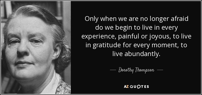 Only when we are no longer afraid do we begin to live in every experience, painful or joyous, to live in gratitude for every moment, to live abundantly. - Dorothy Thompson