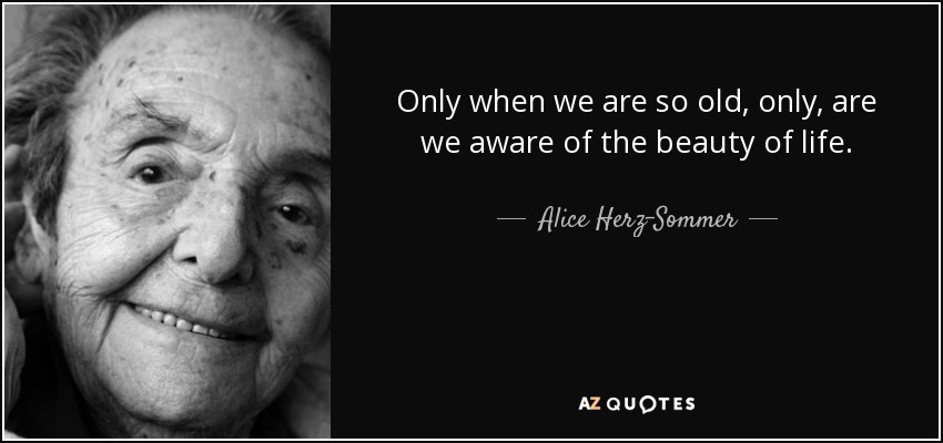 Only when we are so old, only, are we aware of the beauty of life. - Alice Herz-Sommer