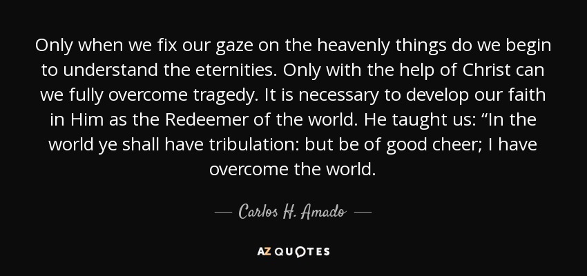 Only when we fix our gaze on the heavenly things do we begin to understand the eternities. Only with the help of Christ can we fully overcome tragedy. It is necessary to develop our faith in Him as the Redeemer of the world. He taught us: “In the world ye shall have tribulation: but be of good cheer; I have overcome the world. - Carlos H. Amado