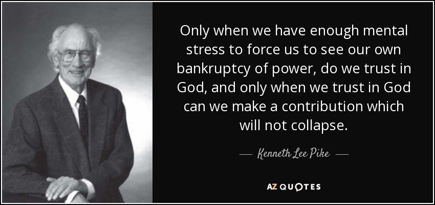 Only when we have enough mental stress to force us to see our own bankruptcy of power, do we trust in God, and only when we trust in God can we make a contribution which will not collapse. - Kenneth Lee Pike