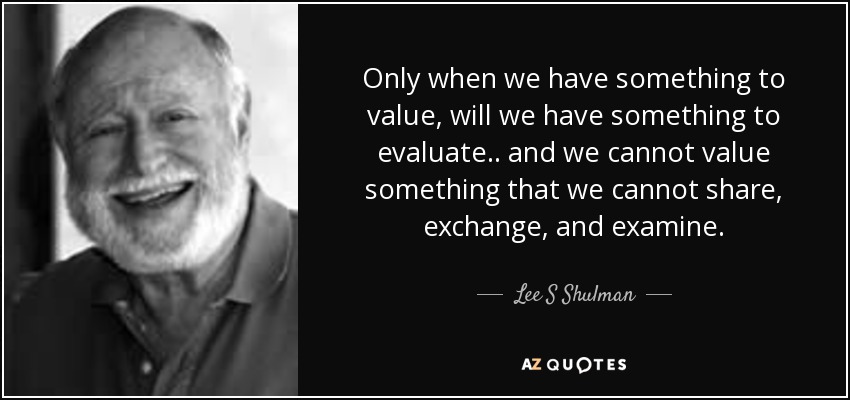 Only when we have something to value, will we have something to evaluate.. and we cannot value something that we cannot share, exchange, and examine. - Lee S Shulman