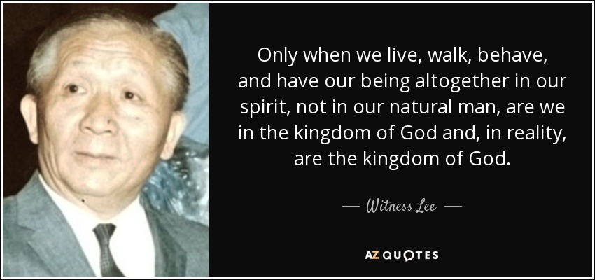 Only when we live, walk, behave, and have our being altogether in our spirit, not in our natural man, are we in the kingdom of God and, in reality, are the kingdom of God. - Witness Lee