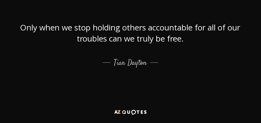 Only when we stop holding others accountable for all of our troubles can we truly be free. - Tian Dayton