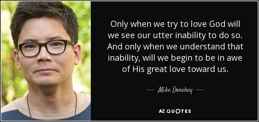 Only when we try to love God will we see our utter inability to do so. And only when we understand that inability, will we begin to be in awe of His great love toward us. - Mike Donehey