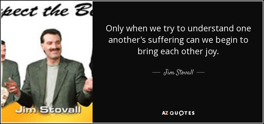 Only when we try to understand one another's suffering can we begin to bring each other joy. - Jim Stovall