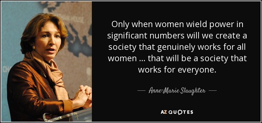 Only when women wield power in significant numbers will we create a society that genuinely works for all women … that will be a society that works for everyone. - Anne-Marie Slaughter