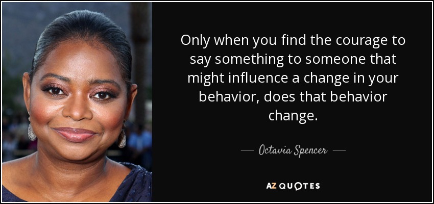 Only when you find the courage to say something to someone that might influence a change in your behavior, does that behavior change. - Octavia Spencer