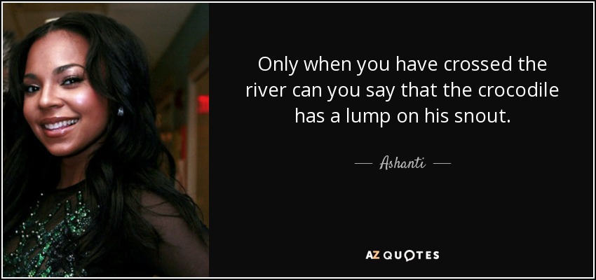 Only when you have crossed the river can you say that the crocodile has a lump on his snout. - Ashanti