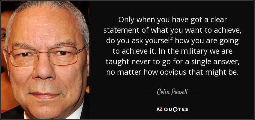 Only when you have got a clear statement of what you want to achieve, do you ask yourself how you are going to achieve it. In the military we are taught never to go for a single answer, no matter how obvious that might be. - Colin Powell