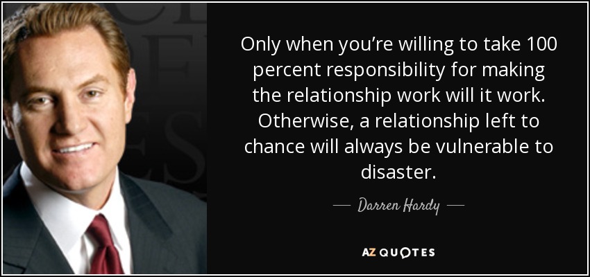 Only when you’re willing to take 100 percent responsibility for making the relationship work will it work. Otherwise, a relationship left to chance will always be vulnerable to disaster. - Darren Hardy