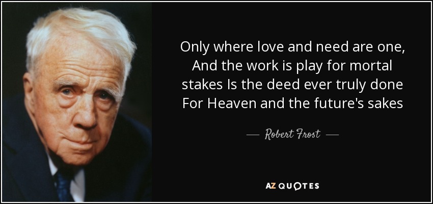 Only where love and need are one, And the work is play for mortal stakes Is the deed ever truly done For Heaven and the future's sakes - Robert Frost
