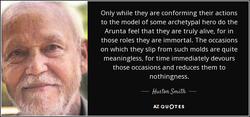 Only while they are conforming their actions to the model of some archetypal hero do the Arunta feel that they are truly alive, for in those roles they are immortal. The occasions on which they slip from such molds are quite meaningless, for time immediately devours those occasions and reduces them to nothingness. - Huston Smith