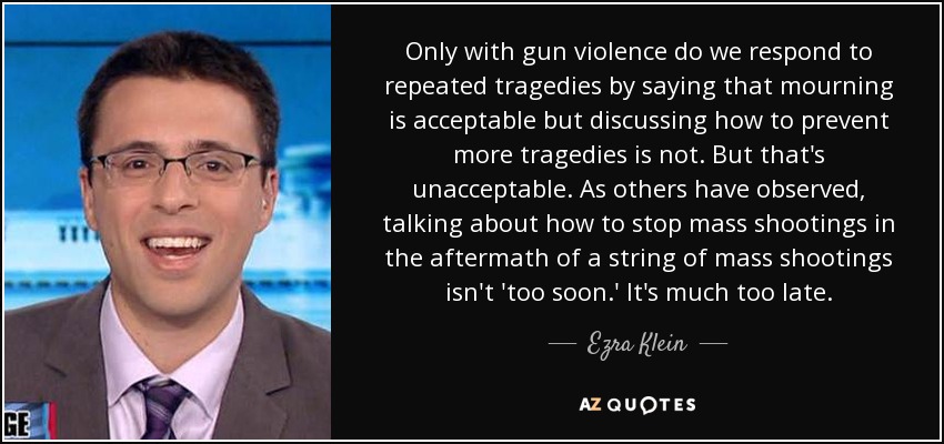 Only with gun violence do we respond to repeated tragedies by saying that mourning is acceptable but discussing how to prevent more tragedies is not. But that's unacceptable. As others have observed, talking about how to stop mass shootings in the aftermath of a string of mass shootings isn't 'too soon.' It's much too late. - Ezra Klein