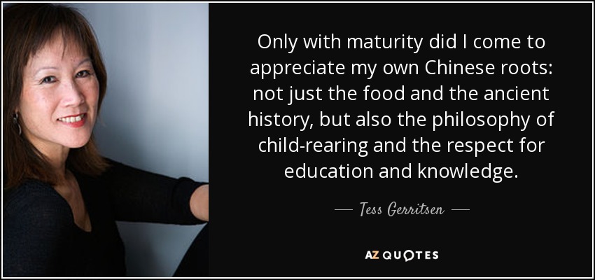 Only with maturity did I come to appreciate my own Chinese roots: not just the food and the ancient history, but also the philosophy of child-rearing and the respect for education and knowledge. - Tess Gerritsen