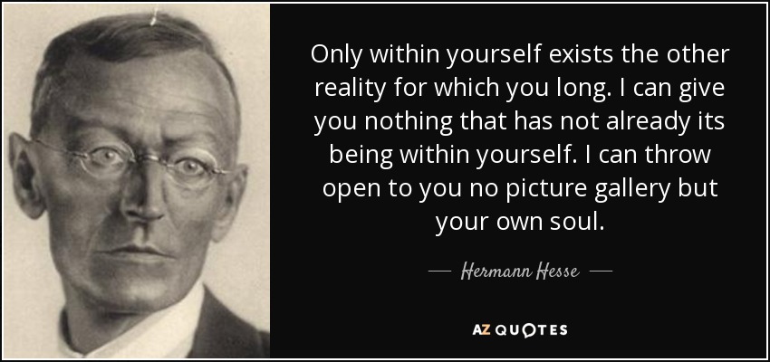 Only within yourself exists the other reality for which you long. I can give you nothing that has not already its being within yourself. I can throw open to you no picture gallery but your own soul. - Hermann Hesse