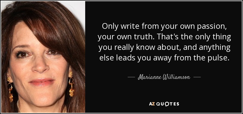 Only write from your own passion, your own truth. That's the only thing you really know about, and anything else leads you away from the pulse. - Marianne Williamson