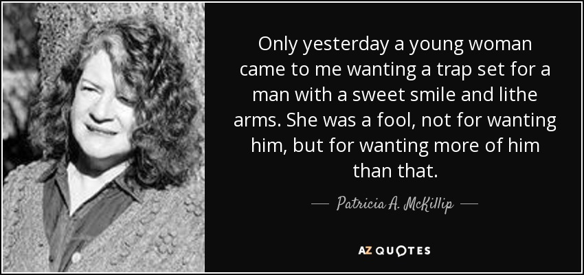 Only yesterday a young woman came to me wanting a trap set for a man with a sweet smile and lithe arms. She was a fool, not for wanting him, but for wanting more of him than that. - Patricia A. McKillip