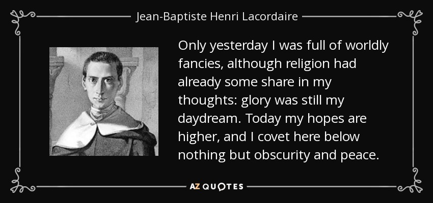 Only yesterday I was full of worldly fancies, although religion had already some share in my thoughts: glory was still my daydream. Today my hopes are higher, and I covet here below nothing but obscurity and peace. - Jean-Baptiste Henri Lacordaire