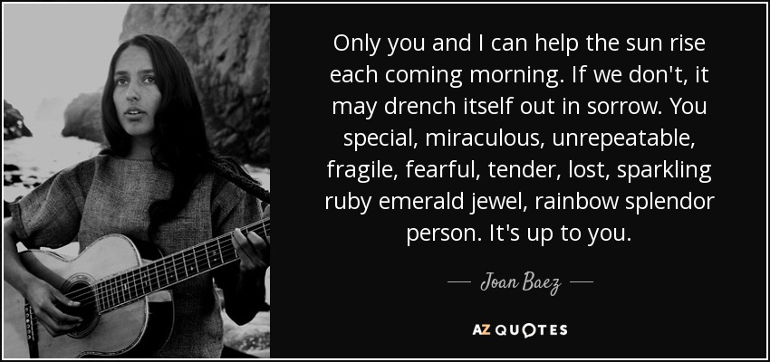 Only you and I can help the sun rise each coming morning. If we don't, it may drench itself out in sorrow. You special, miraculous, unrepeatable, fragile, fearful, tender, lost, sparkling ruby emerald jewel, rainbow splendor person. It's up to you. - Joan Baez