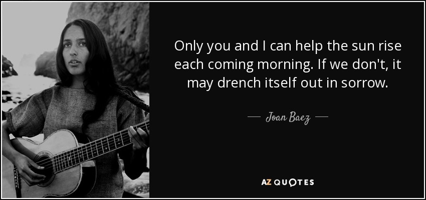 Only you and I can help the sun rise each coming morning. If we don't, it may drench itself out in sorrow. - Joan Baez