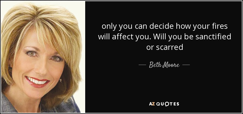 only you can decide how your fires will affect you. Will you be sanctified or scarred - Beth Moore