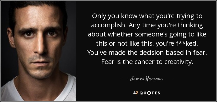Only you know what you're trying to accomplish. Any time you're thinking about whether someone's going to like this or not like this, you're f**ked. You've made the decision based in fear. Fear is the cancer to creativity. - James Ransone