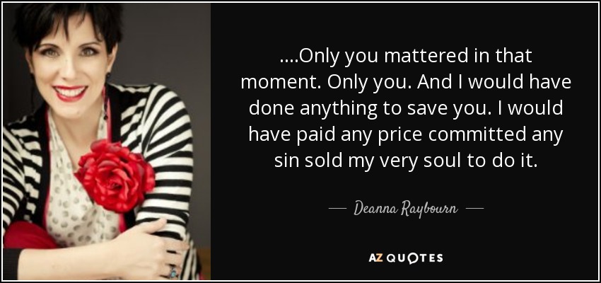 ....Only you mattered in that moment. Only you. And I would have done anything to save you. I would have paid any price committed any sin sold my very soul to do it. - Deanna Raybourn