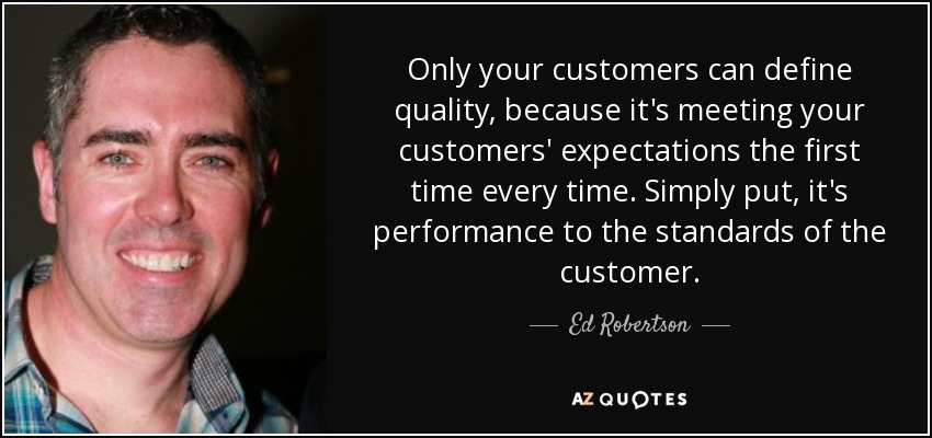 Only your customers can define quality, because it's meeting your customers' expectations the first time every time. Simply put, it's performance to the standards of the customer. - Ed Robertson