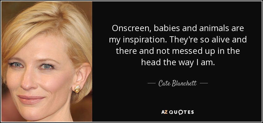 Onscreen, babies and animals are my inspiration. They're so alive and there and not messed up in the head the way I am. - Cate Blanchett