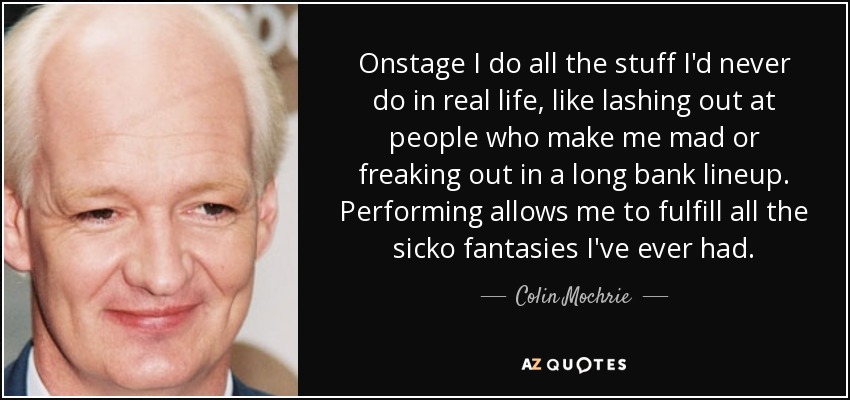 Onstage I do all the stuff I'd never do in real life, like lashing out at people who make me mad or freaking out in a long bank lineup. Performing allows me to fulfill all the sicko fantasies I've ever had. - Colin Mochrie