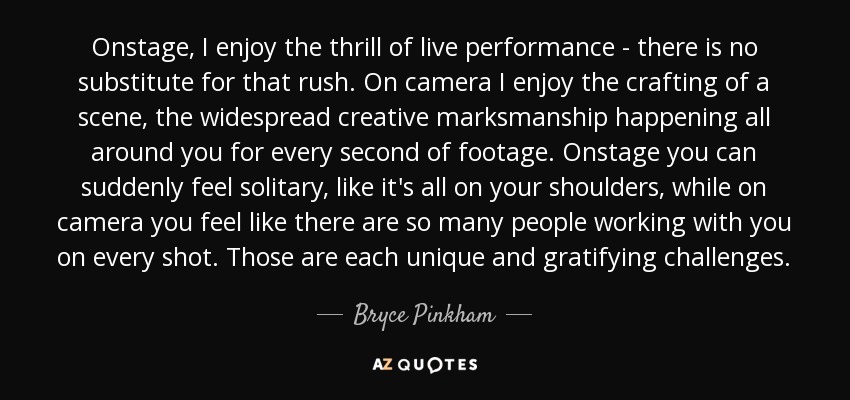 Onstage, I enjoy the thrill of live performance - there is no substitute for that rush. On camera I enjoy the crafting of a scene, the widespread creative marksmanship happening all around you for every second of footage. Onstage you can suddenly feel solitary, like it's all on your shoulders, while on camera you feel like there are so many people working with you on every shot. Those are each unique and gratifying challenges. - Bryce Pinkham