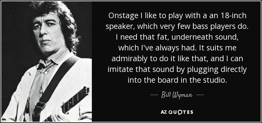 Onstage I like to play with a an 18-inch speaker, which very few bass players do. I need that fat, underneath sound, which I've always had. It suits me admirably to do it like that, and I can imitate that sound by plugging directly into the board in the studio. - Bill Wyman