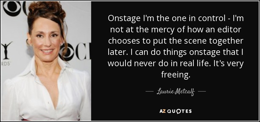 Onstage I'm the one in control - I'm not at the mercy of how an editor chooses to put the scene together later. I can do things onstage that I would never do in real life. It's very freeing. - Laurie Metcalf