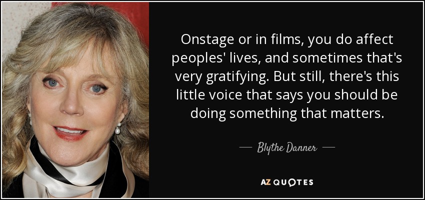 Onstage or in films, you do affect peoples' lives, and sometimes that's very gratifying. But still, there's this little voice that says you should be doing something that matters. - Blythe Danner