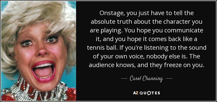 Onstage, you just have to tell the absolute truth about the character you are playing. You hope you communicate it, and you hope it comes back like a tennis ball. If you're listening to the sound of your own voice, nobody else is. The audience knows, and they freeze on you. - Carol Channing