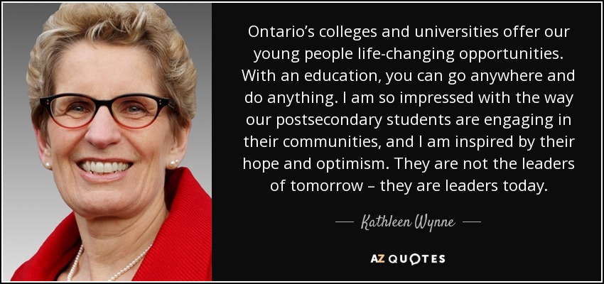 Ontario’s colleges and universities offer our young people life-changing opportunities. With an education, you can go anywhere and do anything. I am so impressed with the way our postsecondary students are engaging in their communities, and I am inspired by their hope and optimism. They are not the leaders of tomorrow – they are leaders today. - Kathleen Wynne