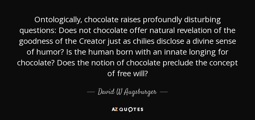 Ontologically, chocolate raises profoundly disturbing questions: Does not chocolate offer natural revelation of the goodness of the Creator just as chilies disclose a divine sense of humor? Is the human born with an innate longing for chocolate? Does the notion of chocolate preclude the concept of free will? - David W Augsburger