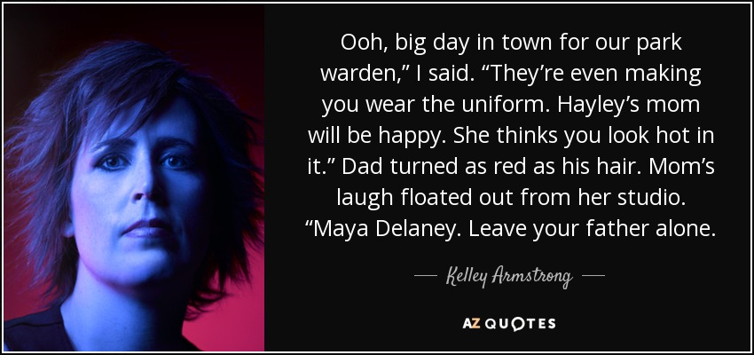 Ooh, big day in town for our park warden,” I said. “They’re even making you wear the uniform. Hayley’s mom will be happy. She thinks you look hot in it.” Dad turned as red as his hair. Mom’s laugh floated out from her studio. “Maya Delaney. Leave your father alone. - Kelley Armstrong