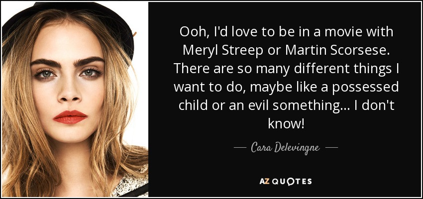 Ooh, I'd love to be in a movie with Meryl Streep or Martin Scorsese. There are so many different things I want to do, maybe like a possessed child or an evil something... I don't know! - Cara Delevingne