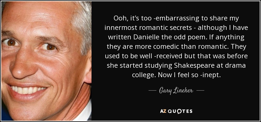 Ooh, it's too ­embarrassing to share my innermost romantic secrets - although I have written Danielle the odd poem. If anything they are more comedic than romantic. They used to be well ­received but that was before she started studying Shakespeare at drama college. Now I feel so ­inept. - Gary Lineker