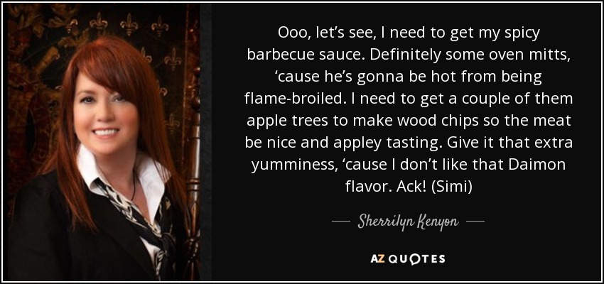 Ooo, let’s see, I need to get my spicy barbecue sauce. Definitely some oven mitts, ‘cause he’s gonna be hot from being flame-broiled. I need to get a couple of them apple trees to make wood chips so the meat be nice and appley tasting. Give it that extra yumminess, ‘cause I don’t like that Daimon flavor. Ack! (Simi) - Sherrilyn Kenyon