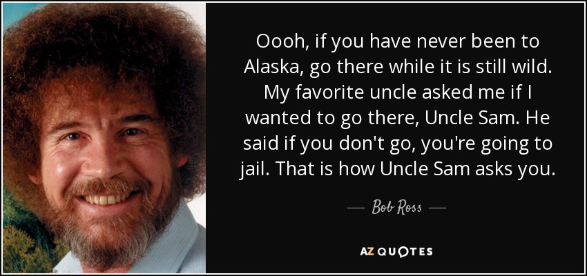 Oooh, if you have never been to Alaska, go there while it is still wild. My favorite uncle asked me if I wanted to go there, Uncle Sam. He said if you don't go, you're going to jail. That is how Uncle Sam asks you. - Bob Ross