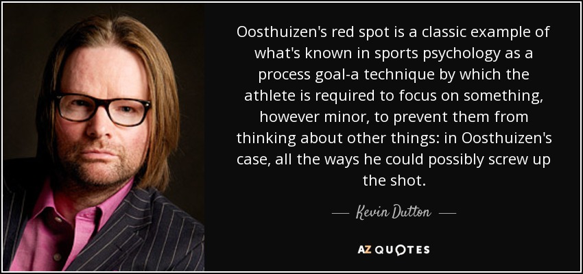 Oosthuizen's red spot is a classic example of what's known in sports psychology as a process goal-a technique by which the athlete is required to focus on something, however minor, to prevent them from thinking about other things: in Oosthuizen's case, all the ways he could possibly screw up the shot. - Kevin Dutton